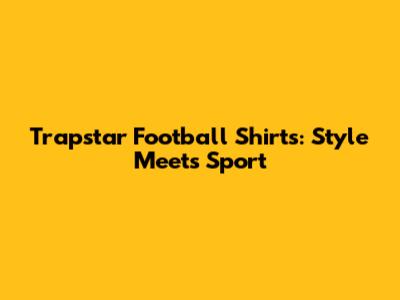 Trapstar Football Shirts: Style Meets Sport