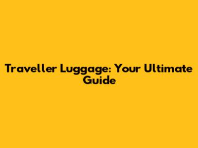 Traveller Luggage: Your Ultimate Guide