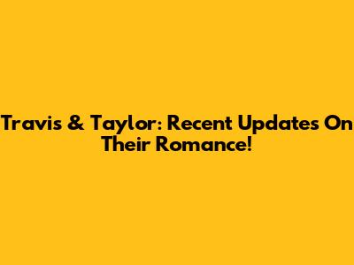 Travis & Taylor: Recent Updates On Their Romance!