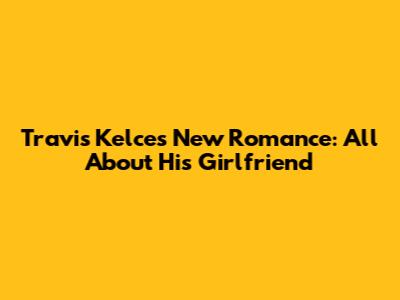 Travis Kelce's New Romance: All About His Girlfriend