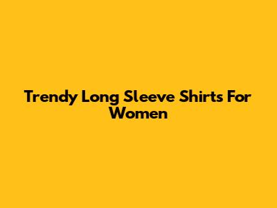 Trendy Long Sleeve Shirts For Women