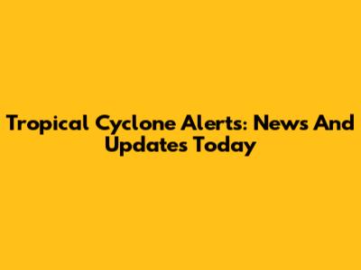 Tropical Cyclone Alerts: News And Updates Today