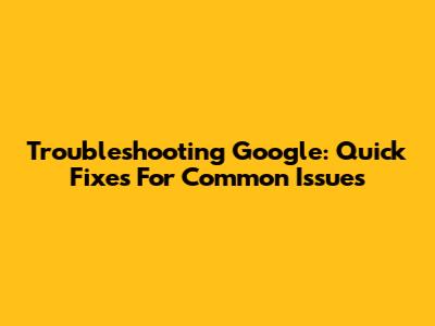 Troubleshooting Google: Quick Fixes For Common Issues