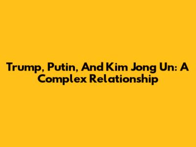 Trump, Putin, And Kim Jong Un: A Complex Relationship
