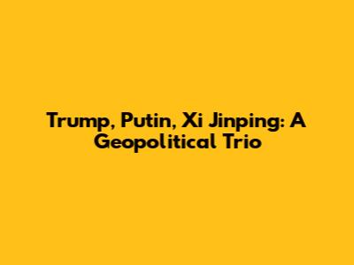 Trump, Putin, Xi Jinping: A Geopolitical Trio