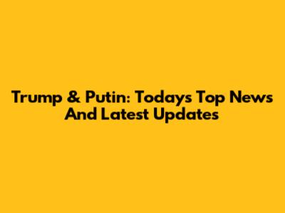 Trump & Putin: Today's Top News And Latest Updates