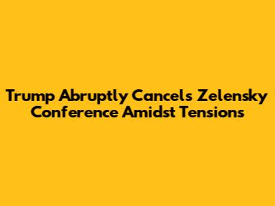 Trump Abruptly Cancels Zelensky Conference Amidst Tensions