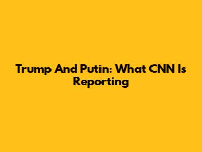 Trump And Putin: What CNN Is Reporting