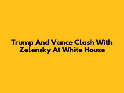 Trump And Vance Clash With Zelensky At White House