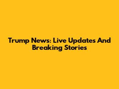 Trump News: Live Updates And Breaking Stories