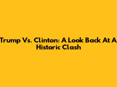 Trump Vs. Clinton: A Look Back At A Historic Clash