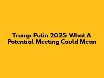 Trump-Putin 2025: What A Potential Meeting Could Mean