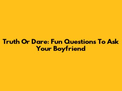 Truth Or Dare: Fun Questions To Ask Your Boyfriend