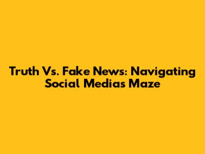 Truth Vs. Fake News: Navigating Social Media's Maze