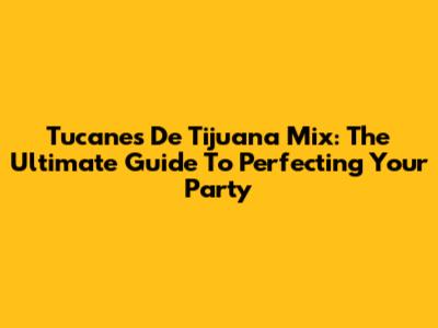 Tucanes De Tijuana Mix: The Ultimate Guide To Perfecting Your Party