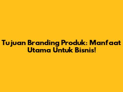Tujuan Branding Produk: Manfaat Utama Untuk Bisnis!
