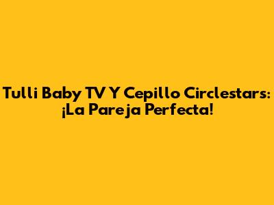 Tulli Baby TV Y Cepillo Circlestars: ¡La Pareja Perfecta!