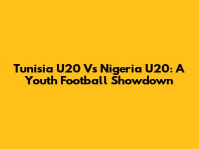 Tunisia U20 Vs Nigeria U20: A Youth Football Showdown
