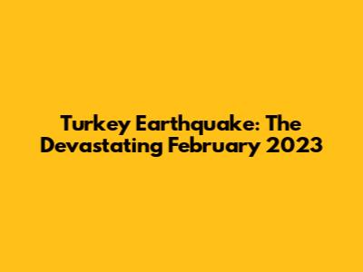 Turkey Earthquake: The Devastating February 2023