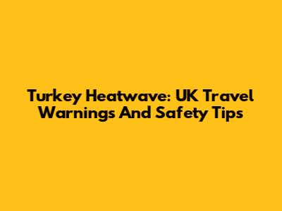 Turkey Heatwave: UK Travel Warnings And Safety Tips