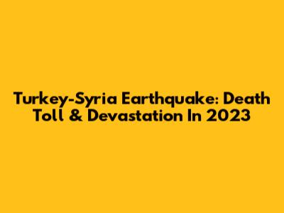 Turkey-Syria Earthquake: Death Toll & Devastation In 2023
