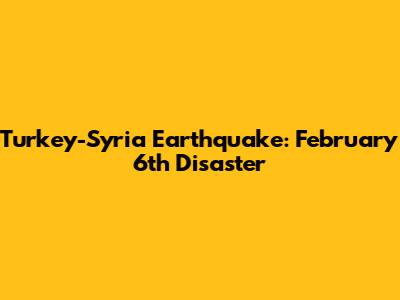 Turkey-Syria Earthquake: February 6th Disaster