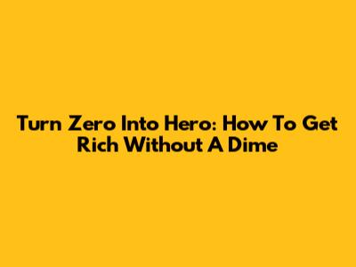 Turn Zero Into Hero: How To Get Rich Without A Dime