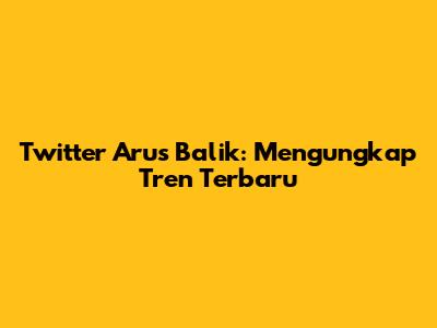 Twitter Arus Balik: Mengungkap Tren Terbaru