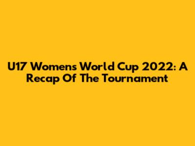 U17 Women's World Cup 2022: A Recap Of The Tournament