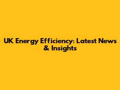 UK Energy Efficiency: Latest News & Insights