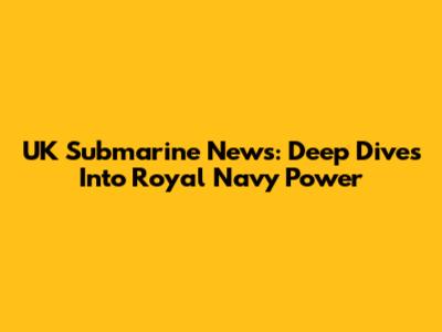 UK Submarine News: Deep Dives Into Royal Navy Power