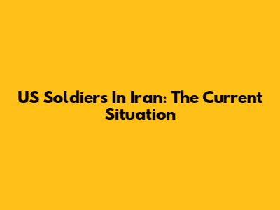 US Soldiers In Iran: The Current Situation