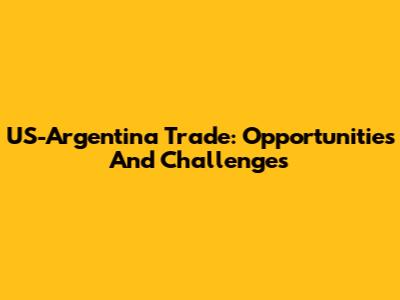 US-Argentina Trade: Opportunities And Challenges