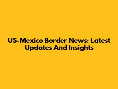 US-Mexico Border News: Latest Updates And Insights
