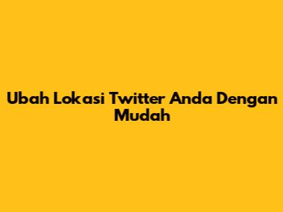 Ubah Lokasi Twitter Anda Dengan Mudah