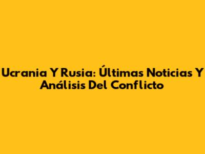 Ucrania Y Rusia: Últimas Noticias Y Análisis Del Conflicto