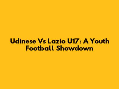 Udinese Vs Lazio U17: A Youth Football Showdown