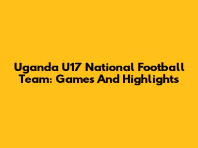 Uganda U17 National Football Team: Games And Highlights