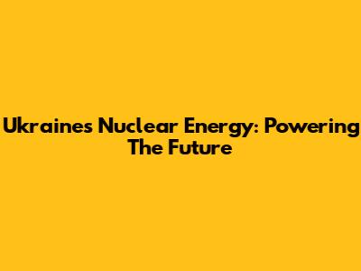 Ukraine's Nuclear Energy: Powering The Future