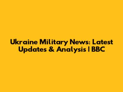 Ukraine Military News: Latest Updates & Analysis | BBC