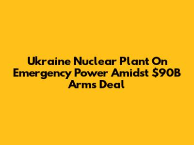 Ukraine Nuclear Plant On Emergency Power Amidst $90B Arms Deal