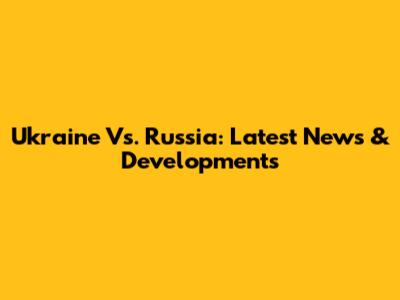 Ukraine Vs. Russia: Latest News & Developments