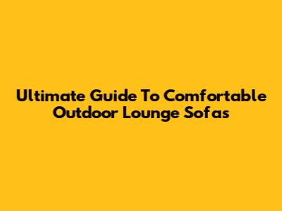 Ultimate Guide To Comfortable Outdoor Lounge Sofas