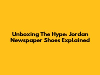 Unboxing The Hype: Jordan Newspaper Shoes Explained