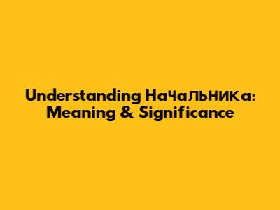 Understanding "Начальника": Meaning & Significance