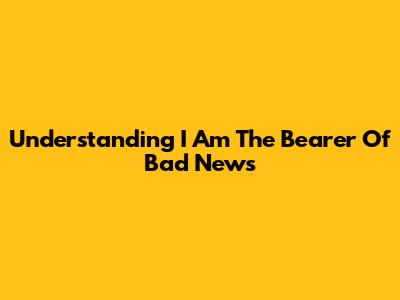 Understanding "I Am The Bearer Of Bad News"