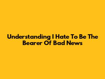 Understanding 'I Hate To Be The Bearer Of Bad News'