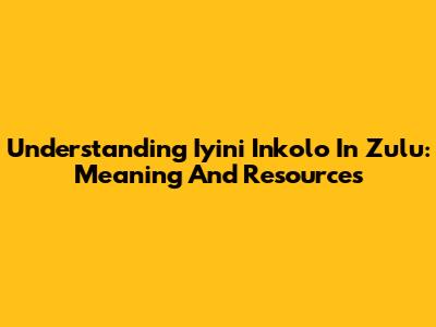 Understanding 'Iyini Inkolo' In Zulu: Meaning And Resources