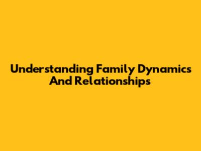 Understanding Family Dynamics And Relationships