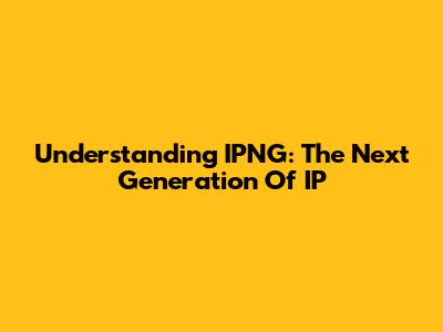 Understanding IPNG: The Next Generation Of IP